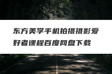 东方美学手机拍摄摄影爱好者课程百度网盘下载