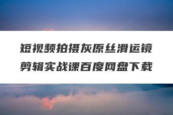 短视频拍摄灰原丝滑运镜剪辑实战课百度网盘下载