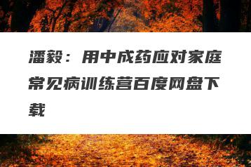 潘毅：用中成药应对家庭常见病训练营百度网盘下载