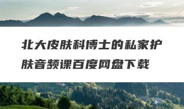 北大皮肤科博士的私家护肤音频课百度网盘下载