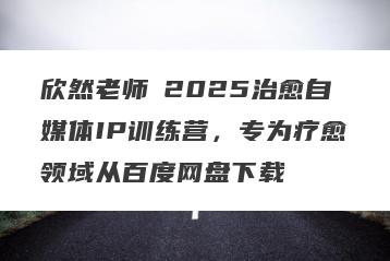 欣然老师・2025治愈自媒体IP训练营，专为疗愈领域从百度网盘下载