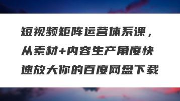 短视频矩阵运营体系课，从素材+内容生产角度快速放大你的百度网盘下载