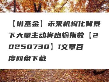 【讲基金】未来机构化背景下大量主动将跑输指数【20250730】1文章百度网盘下载