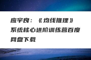 应宇良：《均线推理》 系统核心进阶训练营百度网盘下载