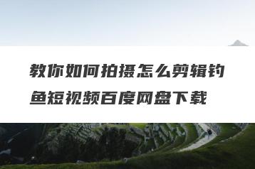 教你如何拍摄怎么剪辑钓鱼短视频百度网盘下载