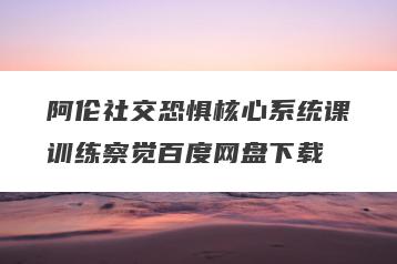 阿伦社交恐惧核心系统课训练察觉百度网盘下载