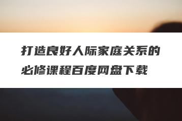 打造良好人际家庭关系的必修课程百度网盘下载