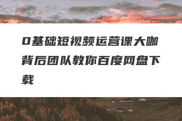 0基础短视频运营课大咖背后团队教你百度网盘下载