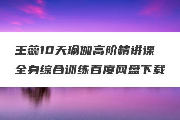 王蕊10天瑜伽高阶精讲课全身综合训练百度网盘下载