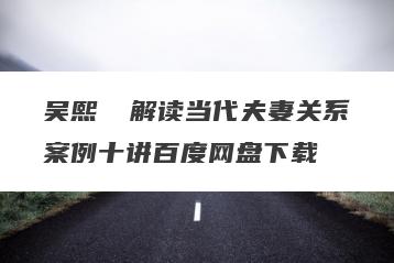 吴熙琄 解读当代夫妻关系案例十讲百度网盘下载