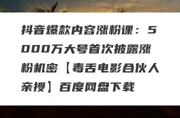 抖音爆款内容涨粉课：5000万大号首次披露涨粉机密【毒舌电影合伙人亲授】百度网盘下载
