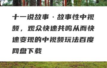 十一说故事·故事性中视频，观众快速共鸣从而快速变现的中视频玩法百度网盘下载