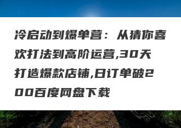 冷启动到爆单营：从猜你喜欢打法到高阶运营,30天打造爆款店铺,日订单破200百度网盘下载