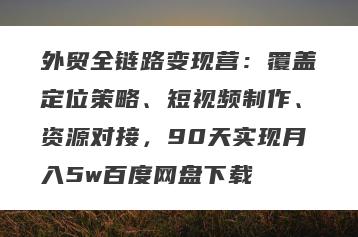 外贸全链路变现营：覆盖定位策略、短视频制作、资源对接，90天实现月入5w百度网盘下载
