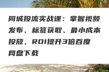 同城投流实战课：掌握视频发布、标签获取、最小成本投放，ROI提升3倍百度网盘下载