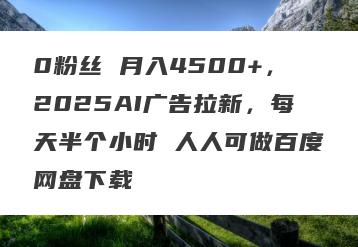 0粉丝 月入4500+，2025AI广告拉新，每天半个小时 人人可做百度网盘下载