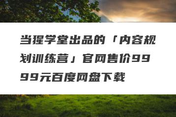 当猩学堂出品的「内容规划训练营」官网售价9999元百度网盘下载