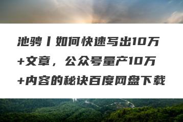 池骋丨如何快速写出10万+文章，公众号量产10万+内容的秘诀百度网盘下载