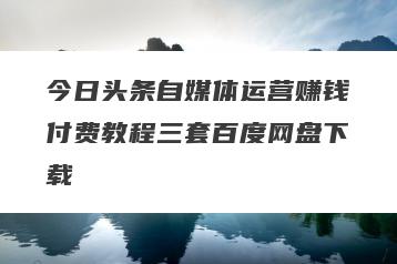 今日头条自媒体运营赚钱付费教程三套百度网盘下载
