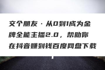 交个朋友·从0到1成为金牌全能主播2.0，帮助你在抖音赚到钱百度网盘下载