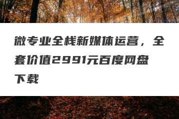 微专业全栈新媒体运营，全套价值2991元百度网盘下载