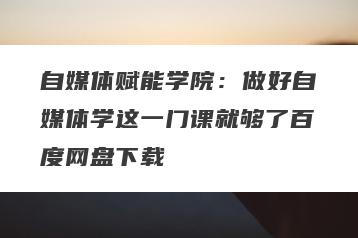 自媒体赋能学院：做好自媒体学这一门课就够了百度网盘下载
