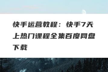 快手运营教程：快手7天上热门课程全集百度网盘下载