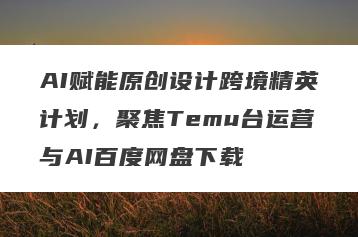 AI赋能原创设计跨境精英计划，聚焦Temu台运营与AI百度网盘下载