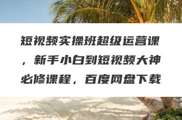 短视频实操班超级运营课，新手小白到短视频大神必修课程，百度网盘下载