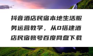抖音酒店民宿本地生活服务运营教学，从0搭建酒店民宿账号百度网盘下载