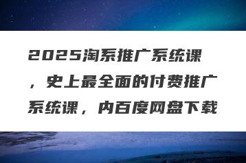 2025淘系推广系统课，史上最全面的付费推广系统课，内百度网盘下载