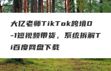 大亿老师TikTok跨境0-1短视频带货，系统拆解Ti百度网盘下载