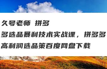 久号老师・拼多多选品暴利技术实战课，拼多多高利润选品策百度网盘下载