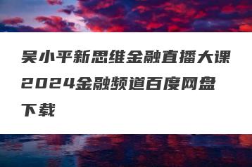 吴小平新思维金融直播大课2024金融频道百度网盘下载