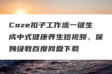 Coze扣子工作流一键生成中式健康养生短视频，保姆级教百度网盘下载