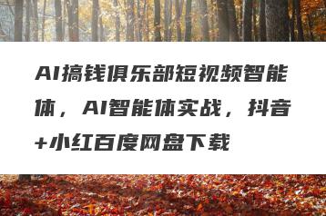 AI搞钱俱乐部短视频智能体，AI智能体实战，抖音+小红百度网盘下载