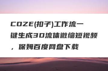 COZE(扣子)工作流一键生成3D流体微缩短视频，保姆百度网盘下载