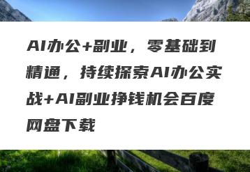 AI办公+副业，零基础到精通，持续探索AI办公实战+AI副业挣钱机会百度网盘下载