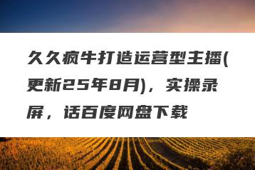 久久疯牛打造运营型主播(更新25年8月)，实操录屏，话百度网盘下载