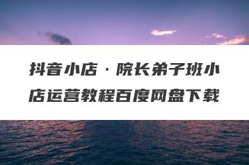 抖音小店·院长弟子班小店运营教程百度网盘下载