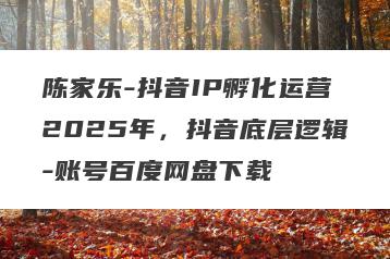 陈家乐-抖音IP孵化运营2025年，抖音底层逻辑-账号百度网盘下载