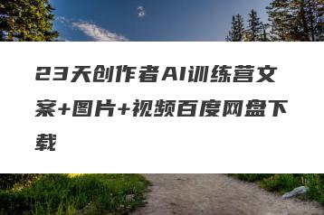 23天创作者AI训练营文案+图片+视频百度网盘下载
