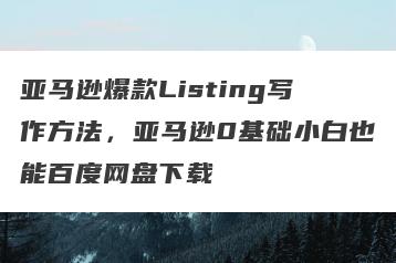 亚马逊爆款Listing写作方法，亚马逊0基础小白也能百度网盘下载