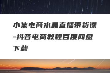 小集电商水晶直播带货课-抖音电商教程百度网盘下载