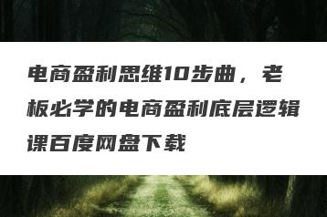 电商盈利思维10步曲,老板必学的电商盈利底层逻辑课百度网盘下载
