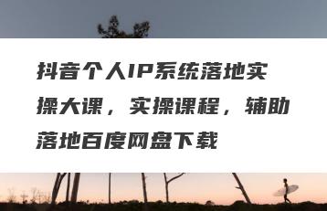 抖音个人IP系统落地实操大课，实操课程，辅助落地百度网盘下载