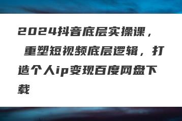2024抖音底层实操课，​重塑短视频底层逻辑，打造个人ip变现百度网盘下载