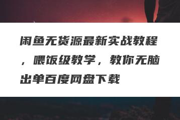 闲鱼无货源最新实战教程,喂饭级教学,教你无脑出单百度网盘下载