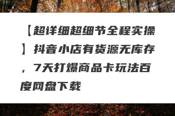【超详细超细节全程实操】抖音小店有货源无库存，7天打爆商品卡玩法百度网盘下载