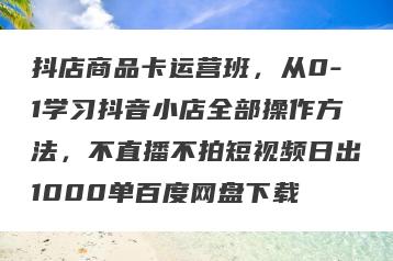 抖店商品卡运营班，从0-1学习抖音小店全部操作方法，不直播不拍短视频日出1000单百度网盘下载